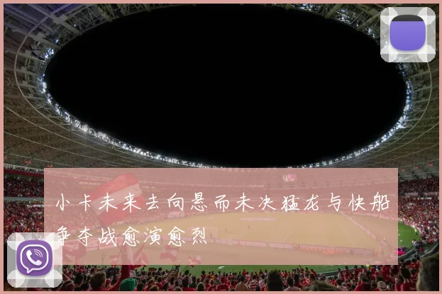 小卡未来去向悬而未决猛龙与快船争夺战愈演愈烈